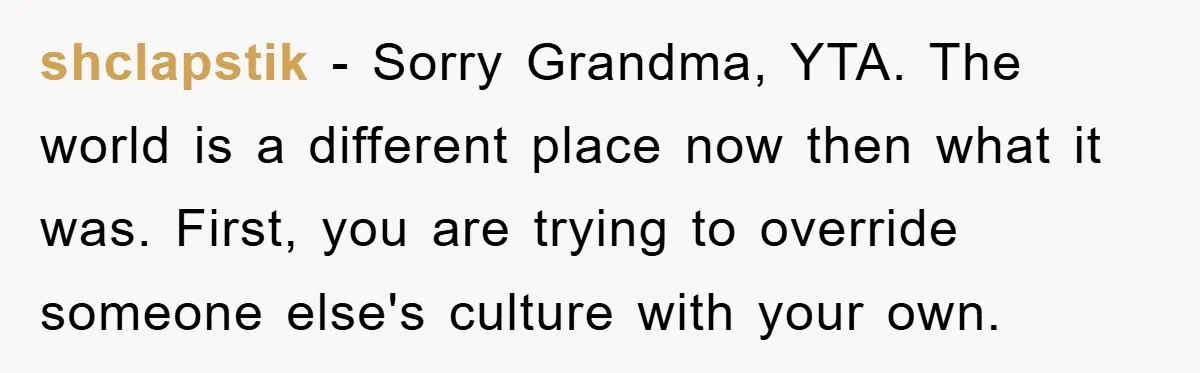 shclapstik − Sorry Grandma, YTA. The world is a different place now then what it was. First, you are trying to override someone else's culture with your own.
