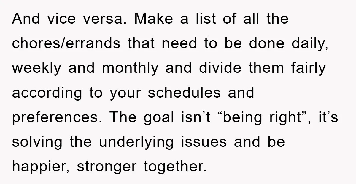 And vice versa. Make a list of all the chores/errands that need to be done daily, weekly and monthly and divide them fairly according to your schedules and preferences. The...