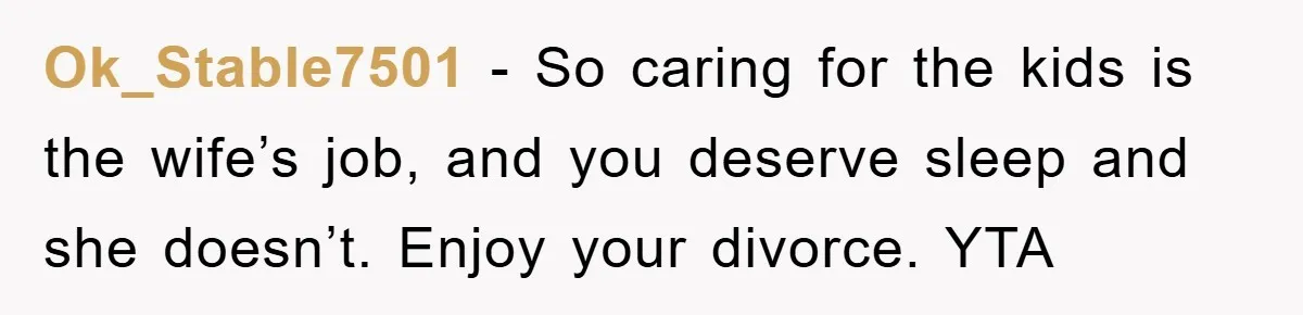 Ok_Stable7501 − So caring for the kids is the wife’s job, and you deserve sleep and she doesn’t. Enjoy your divorce. YTA
