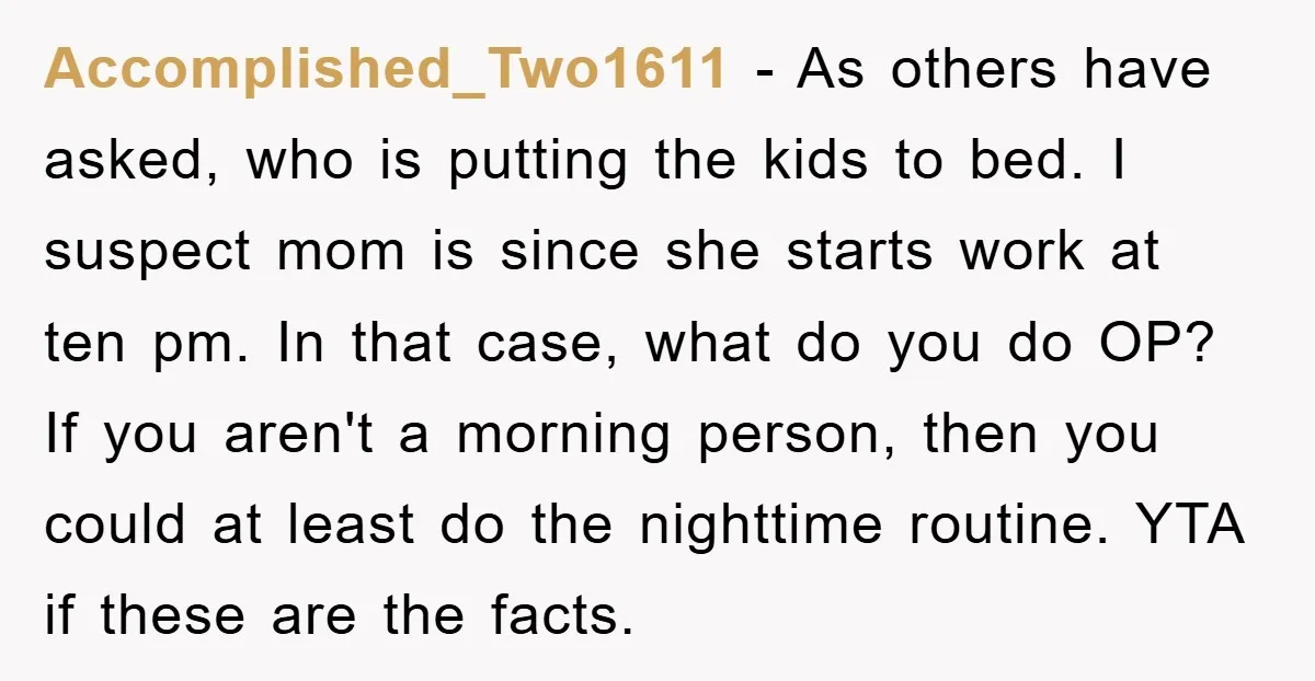 Accomplished_Two1611 − As others have asked, who is putting the kids to bed. I suspect mom is since she starts work at ten pm. In that case, what do you...