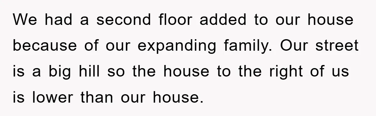 We had a second floor added to our house because of our expanding family. Our street is a big hill so the house to the right of us is lower...