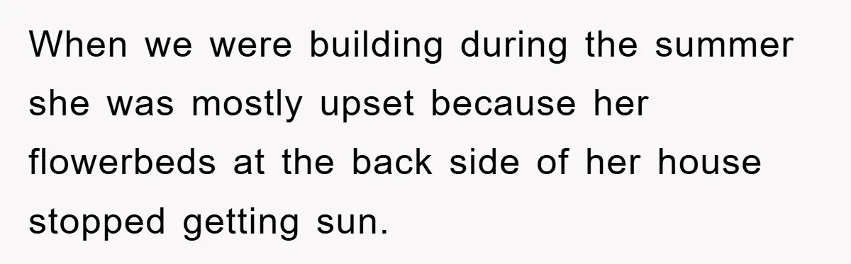 When we were building during the summer she was mostly upset because her flowerbeds at the back side of her house stopped getting sun.