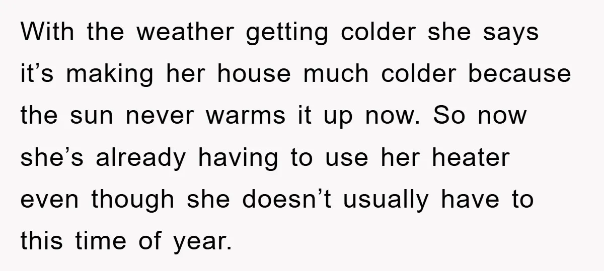 With the weather getting colder she says it’s making her house much colder because the sun never warms it up now. So now she’s already having to use her heater...