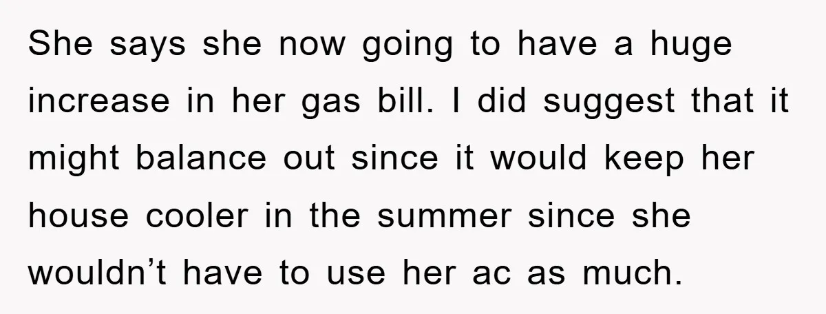 She says she now going to have a huge increase in her gas bill. I did suggest that it might balance out since it would keep her house cooler in...