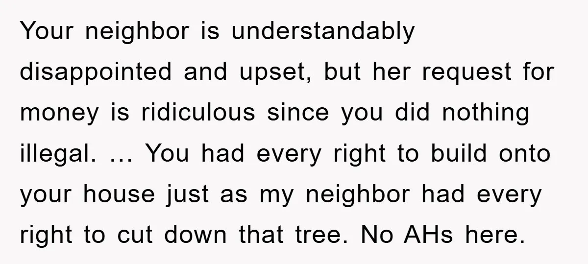 Your neighbor is understandably disappointed and upset, but her request for money is ridiculous since you did nothing illegal. … You had every right to build onto your house just...