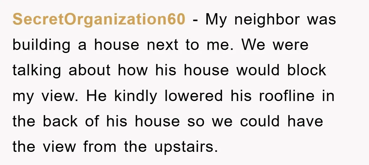 SecretOrganization60 - My neighbor was building a house next to me. We were talking about how his house would block my view. He kindly lowered his roofline in the back...