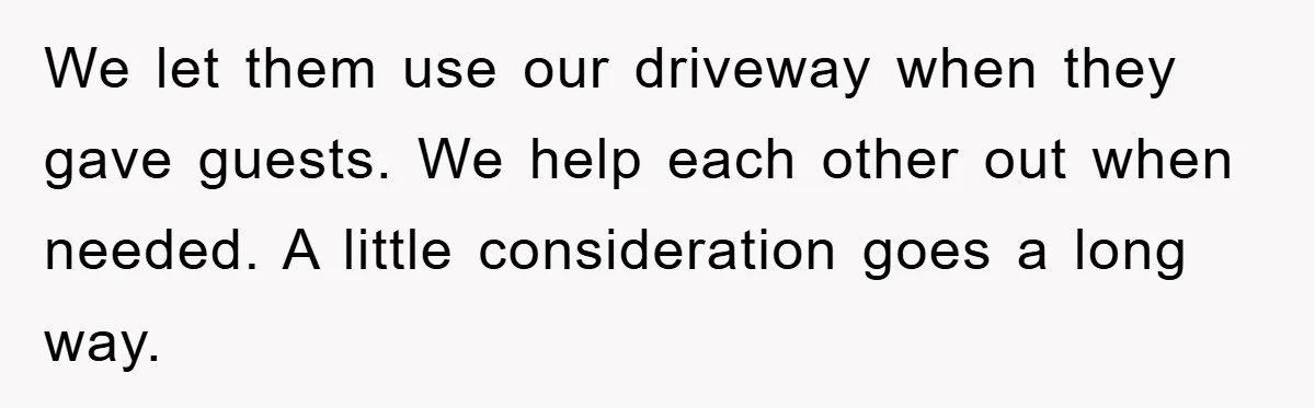 We let them use our driveway when they gave guests. We help each other out when needed. A little consideration goes a long way.