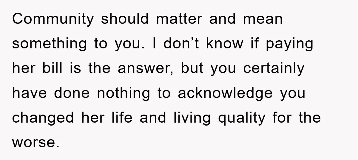 Community should matter and mean something to you. I don’t know if paying her bill is the answer, but you certainly have done nothing to acknowledge you changed her life...