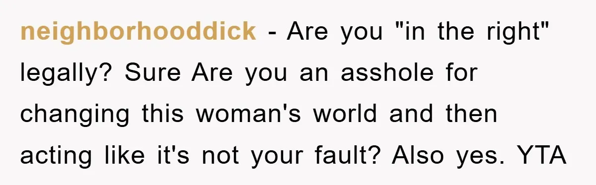neighborhooddick - Are you "in the right" legally? Sure Are you an asshole for changing this woman's world and then acting like it's not your fault? Also yes. YTA