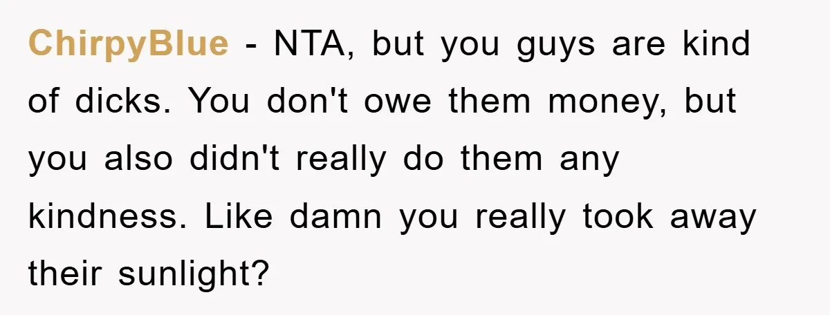 ChirpyBlue - NTA, but you guys are kind of dicks. You don't owe them money, but you also didn't really do them any kindness. Like damn you really took away...