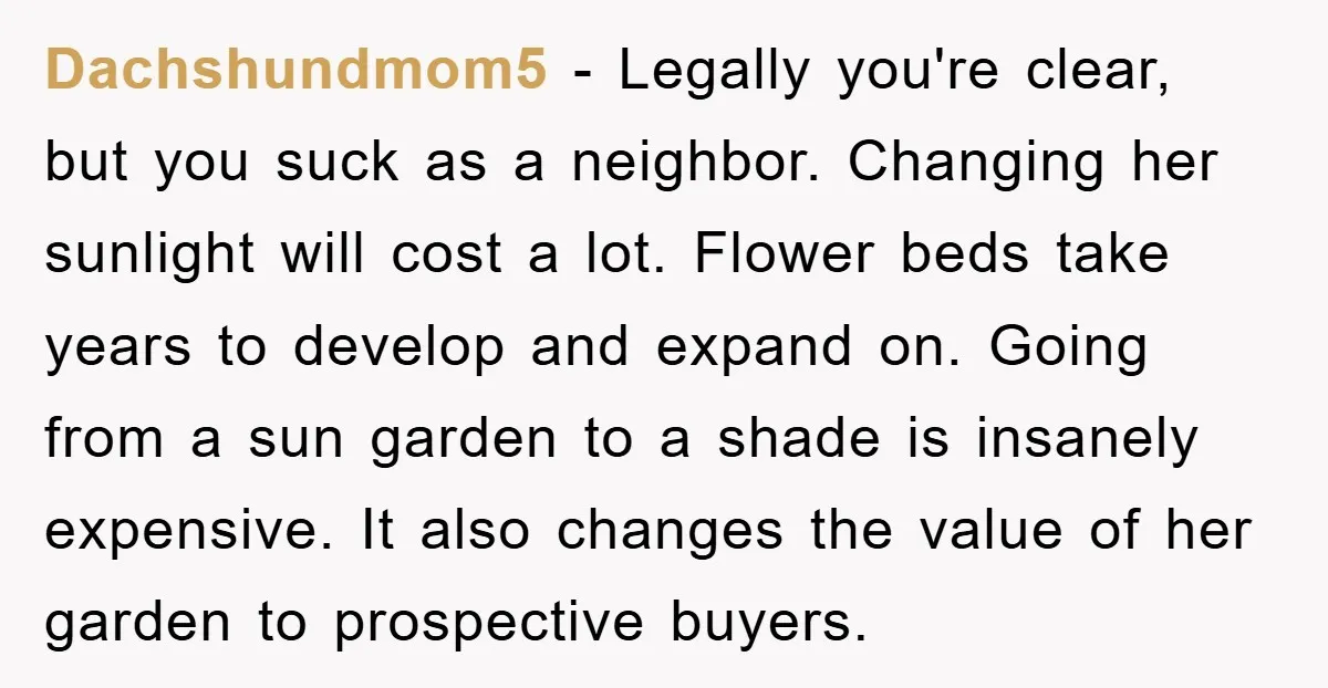 Dachshundmom5 - Legally you're clear, but you suck as a neighbor. Changing her sunlight will cost a lot. Flower beds take years to develop and expand on. Going from a...