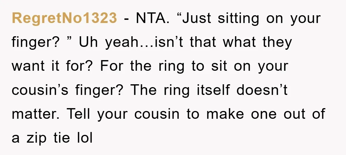 RegretNo1323 − NTA. “Just sitting on your finger? ” Uh yeah…isn’t that what they want it for? For the ring to sit on your cousin’s finger? The ring itself doesn’t...
