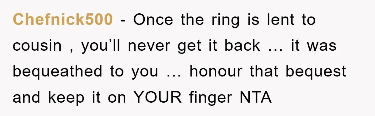 Chefnick500 − Once the ring is lent to cousin , you’ll never get it back … it was bequeathed to you … honour that bequest and keep it on YOUR...