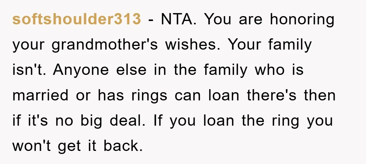 softshoulder313 − NTA. You are honoring your grandmother's wishes. Your family isn't. Anyone else in the family who is married or has rings can loan there's then if it's no...