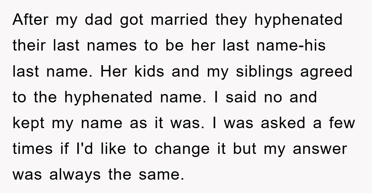 After my dad got married they hyphenated their last names to be her last name-his last name. Her kids and my siblings agreed to the hyphenated name. I said no...