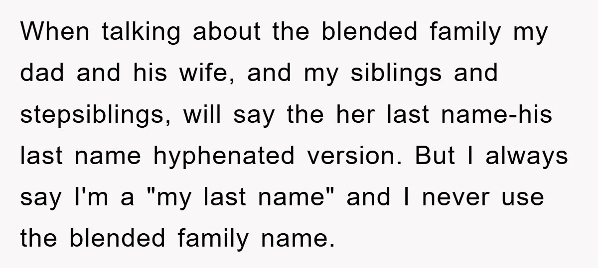 When talking about the blended family my dad and his wife, and my siblings and stepsiblings, will say the her last name-his last name hyphenated version. But I always say...