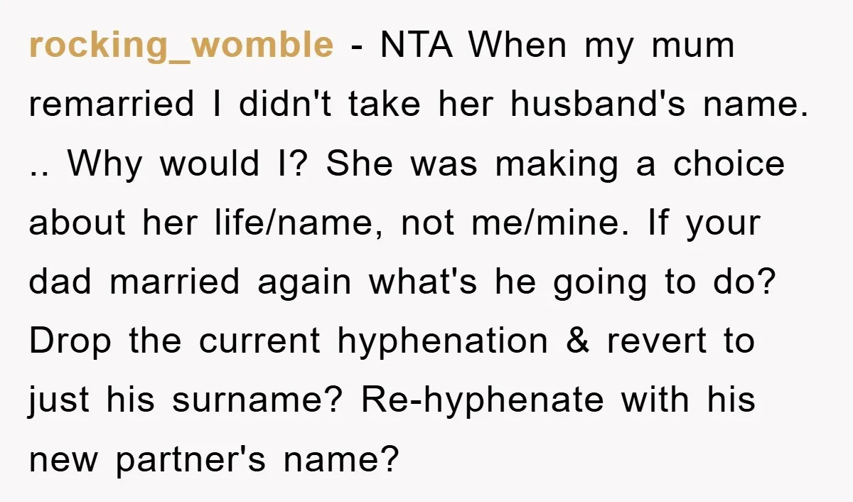 rocking_womble - NTA When my mum remarried I didn't take her husband's name. .. Why would I? She was making a choice about her life/name, not me/mine. If your dad...