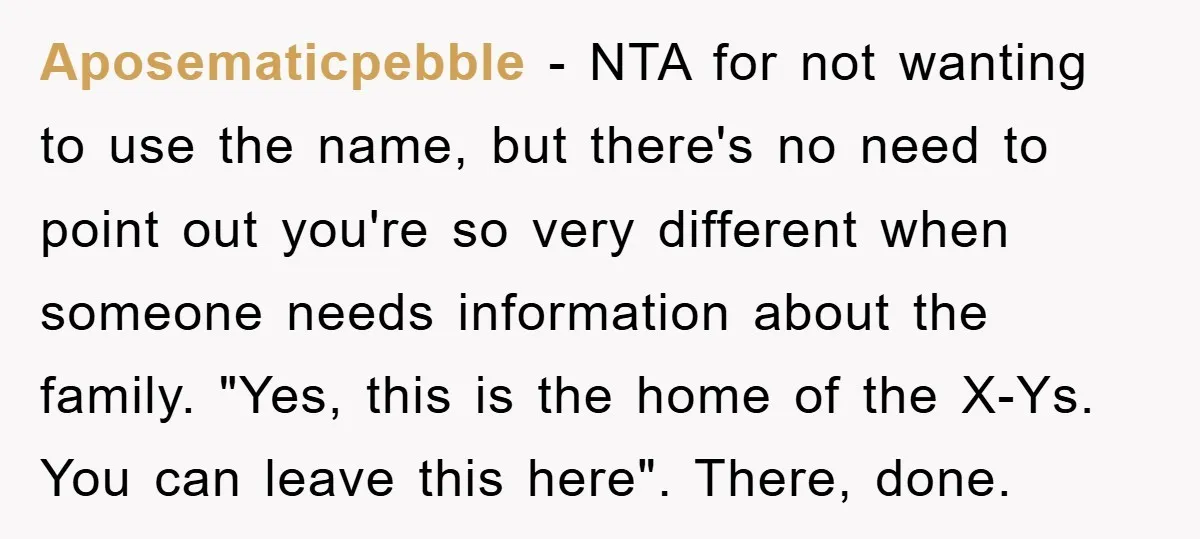 Aposematicpebble - NTA for not wanting to use the name, but there's no need to point out you're so very different when someone needs information about the family. "Yes, this...