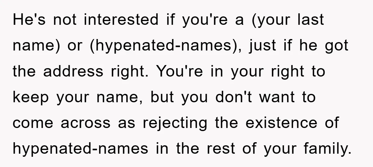 He's not interested if you're a (your last name) or (hypenated-names), just if he got the address right. You're in your right to keep your name, but you don't want...