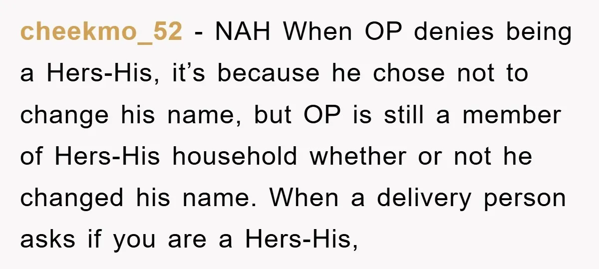 cheekmo_52 - NAH When OP denies being a Hers-His, it’s because he chose not to change his name, but OP is still a member of Hers-His household whether or not...