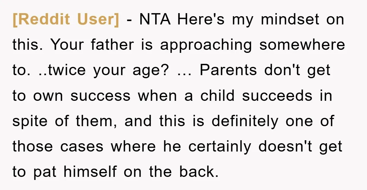 [Reddit User] - NTA Here's my mindset on this. Your father is approaching somewhere to. ..twice your age? … Parents don't get to own success when a child succeeds in...