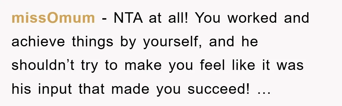 missOmum - NTA at all! You worked and achieve things by yourself, and he shouldn’t try to make you feel like it was his input that made you succeed! …
