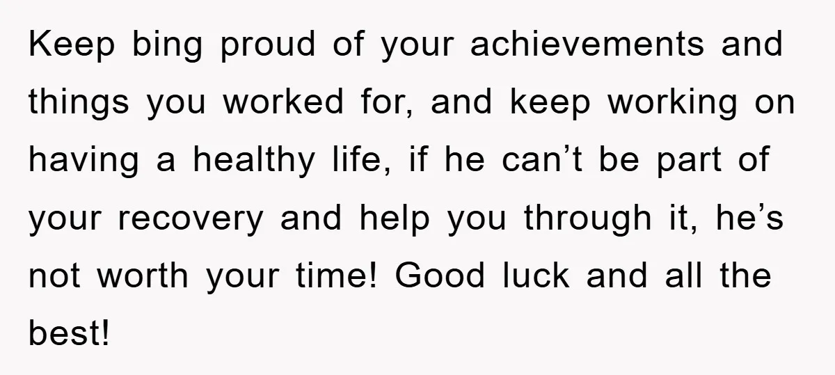 Keep bing proud of your achievements and things you worked for, and keep working on having a healthy life, if he can’t be part of your recovery and help you...