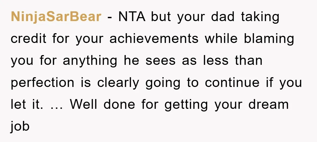 NinjaSarBear - NTA but your dad taking credit for your achievements while blaming you for anything he sees as less than perfection is clearly going to continue if you let...