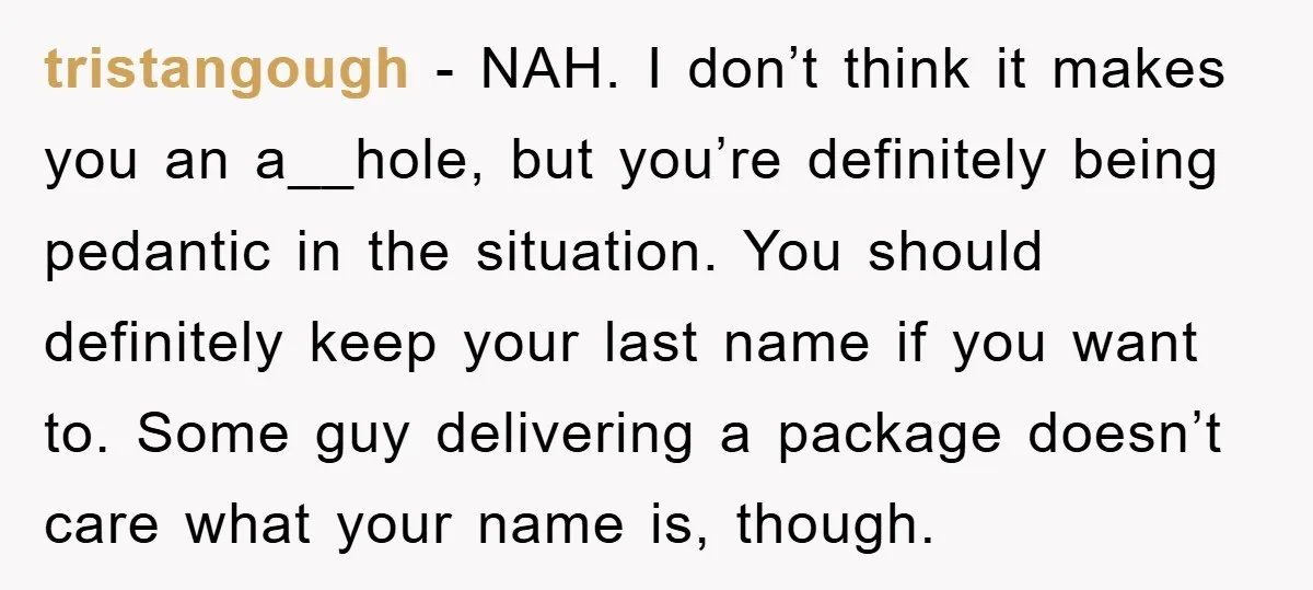 tristangough - NAH. I don’t think it makes you an a__hole, but you’re definitely being pedantic in the situation. You should definitely keep your last name if you want to....
