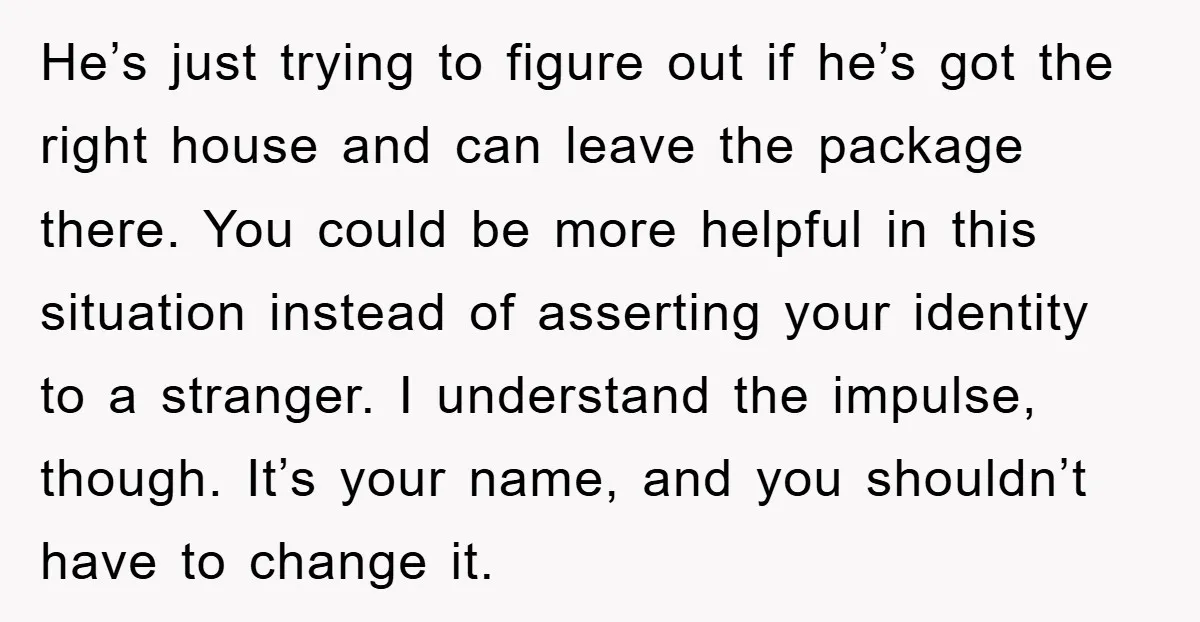 He’s just trying to figure out if he’s got the right house and can leave the package there. You could be more helpful in this situation instead of asserting your...