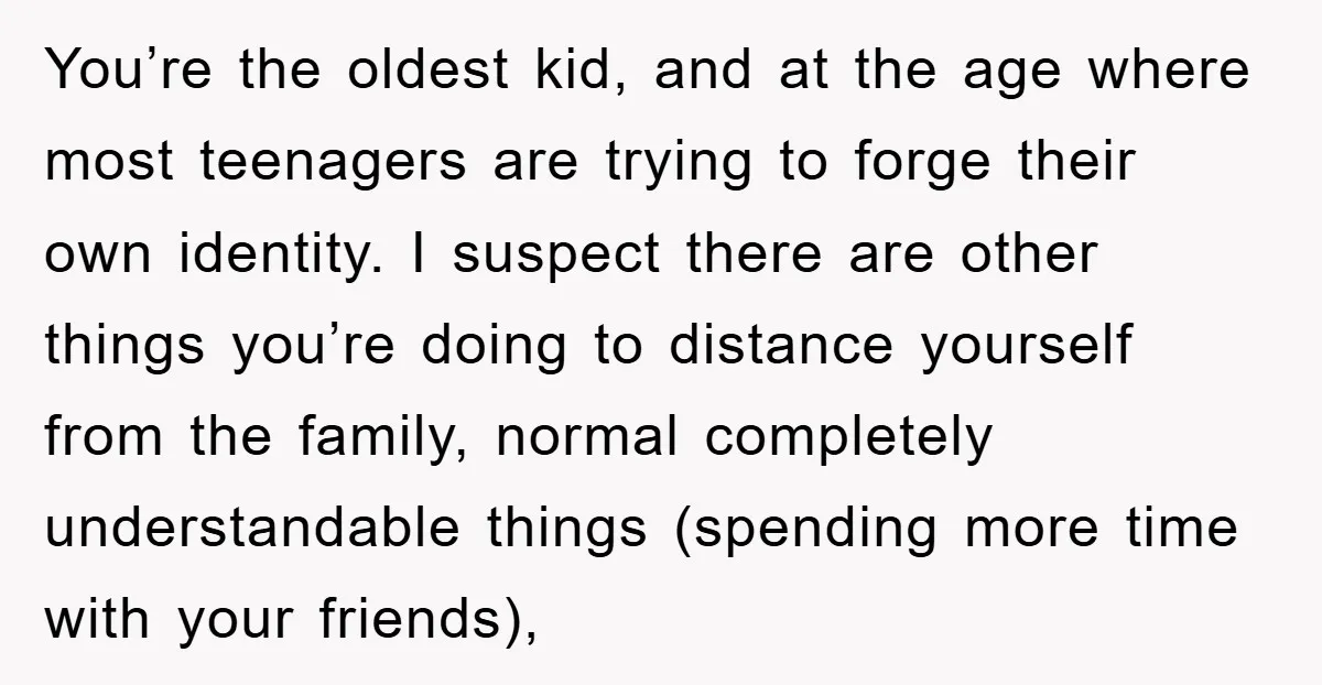 You’re the oldest kid, and at the age where most teenagers are trying to forge their own identity. I suspect there are other things you’re doing to distance yourself from...