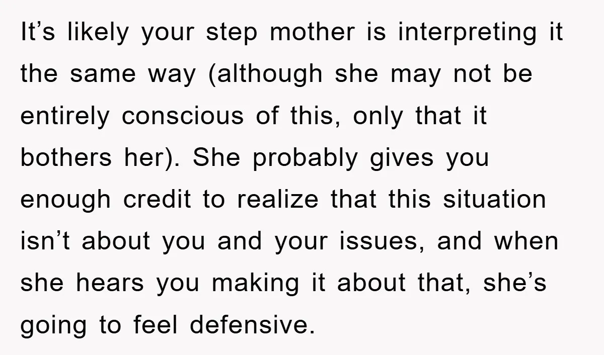 It’s likely your step mother is interpreting it the same way (although she may not be entirely conscious of this, only that it bothers her). She probably gives you enough...
