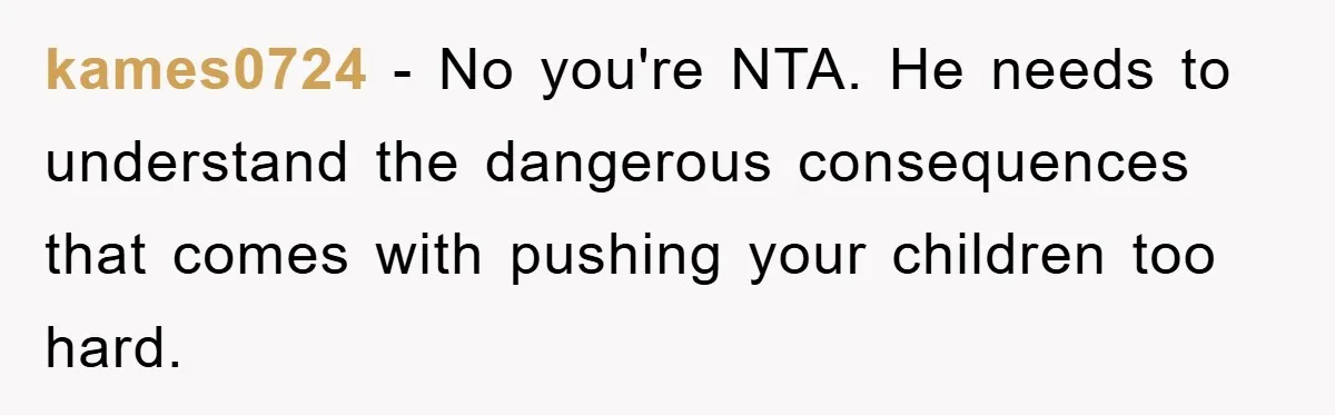kames0724 - No you're NTA. He needs to understand the dangerous consequences that comes with pushing your children too hard.