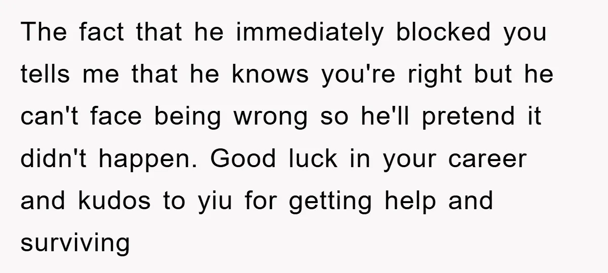 The fact that he immediately blocked you tells me that he knows you're right but he can't face being wrong so he'll pretend it didn't happen. Good luck in your...