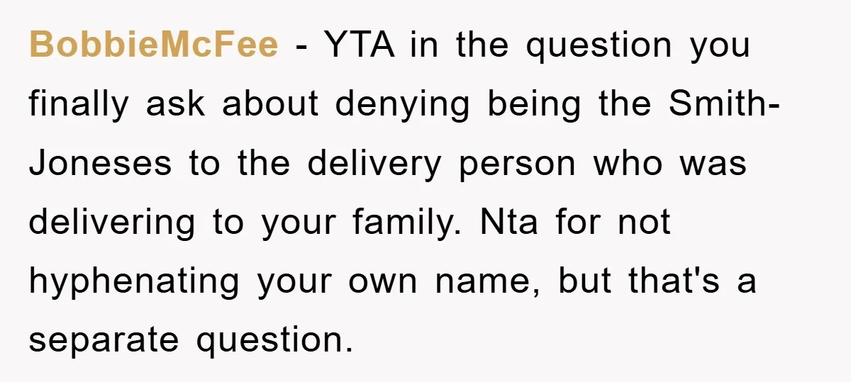 BobbieMcFee - YTA in the question you finally ask about denying being the Smith-Joneses to the delivery person who was delivering to your family. Nta for not hyphenating your own...
