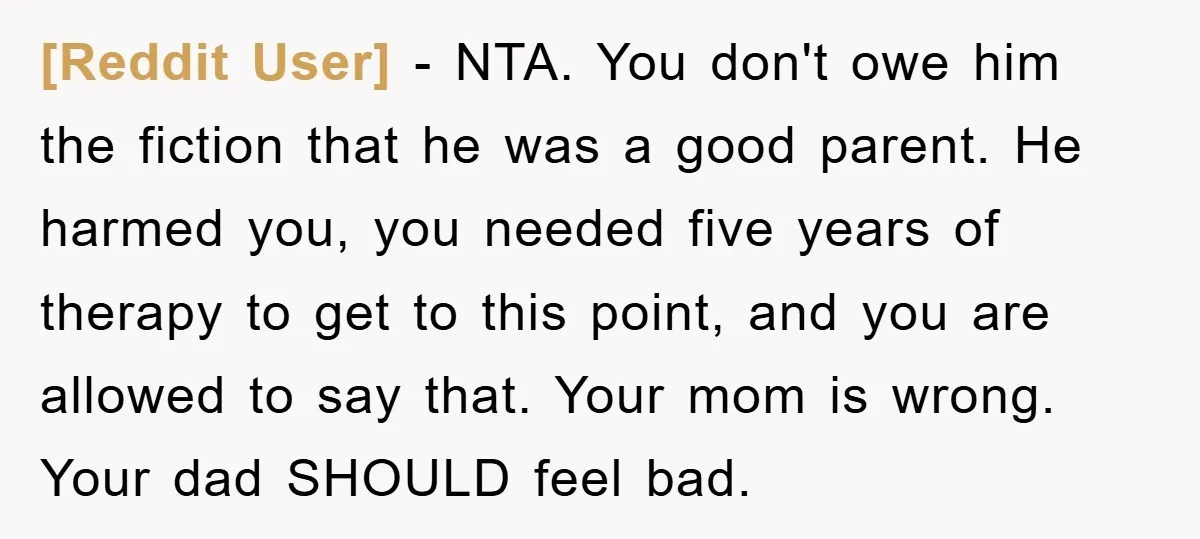 [Reddit User] - NTA. You don't owe him the fiction that he was a good parent. He harmed you, you needed five years of therapy to get to this point,...