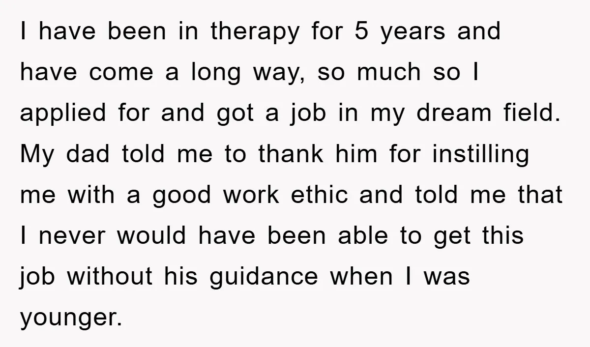 I have been in therapy for 5 years and have come a long way, so much so I applied for and got a job in my dream field. My dad...