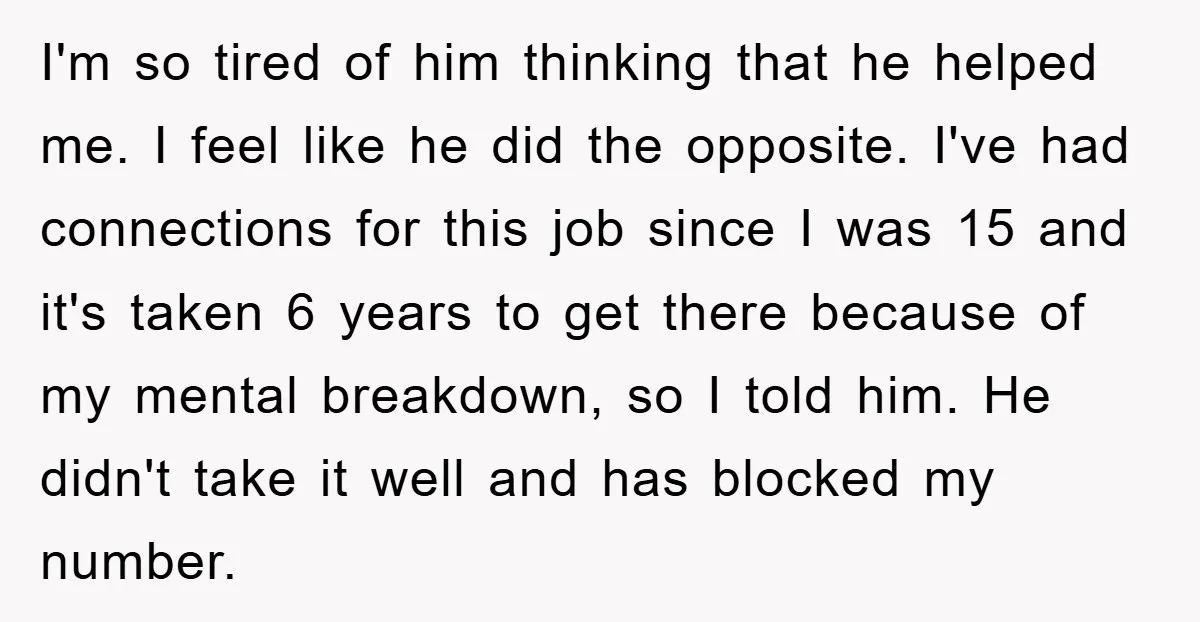I'm so tired of him thinking that he helped me. I feel like he did the opposite. I've had connections for this job since I was 15 and it's taken...