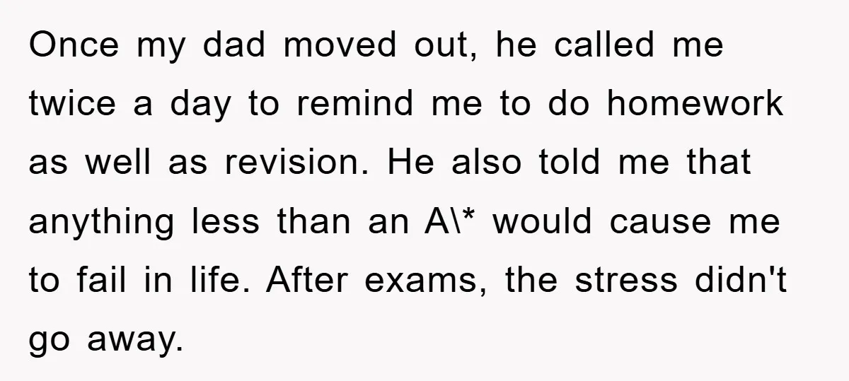 Once my dad moved out, he called me twice a day to remind me to do homework as well as revision. He also told me that anything less than an...