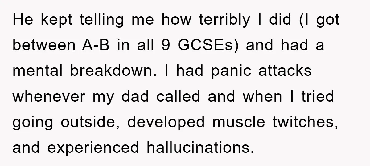 He kept telling me how terribly I did (I got between A-B in all 9 GCSEs) and had a mental breakdown. I had panic attacks whenever my dad called and...