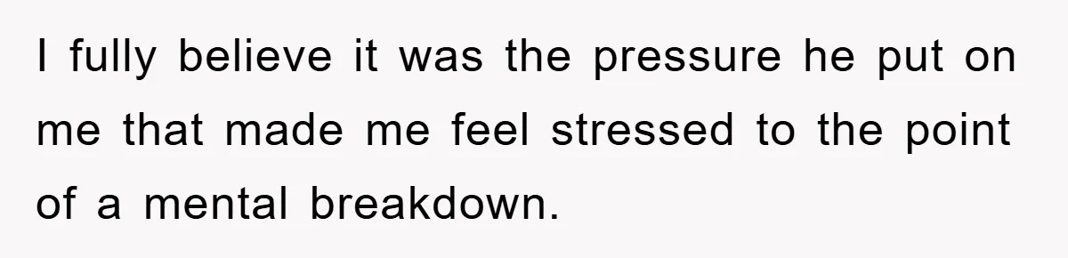 I fully believe it was the pressure he put on me that made me feel stressed to the point of a mental breakdown.