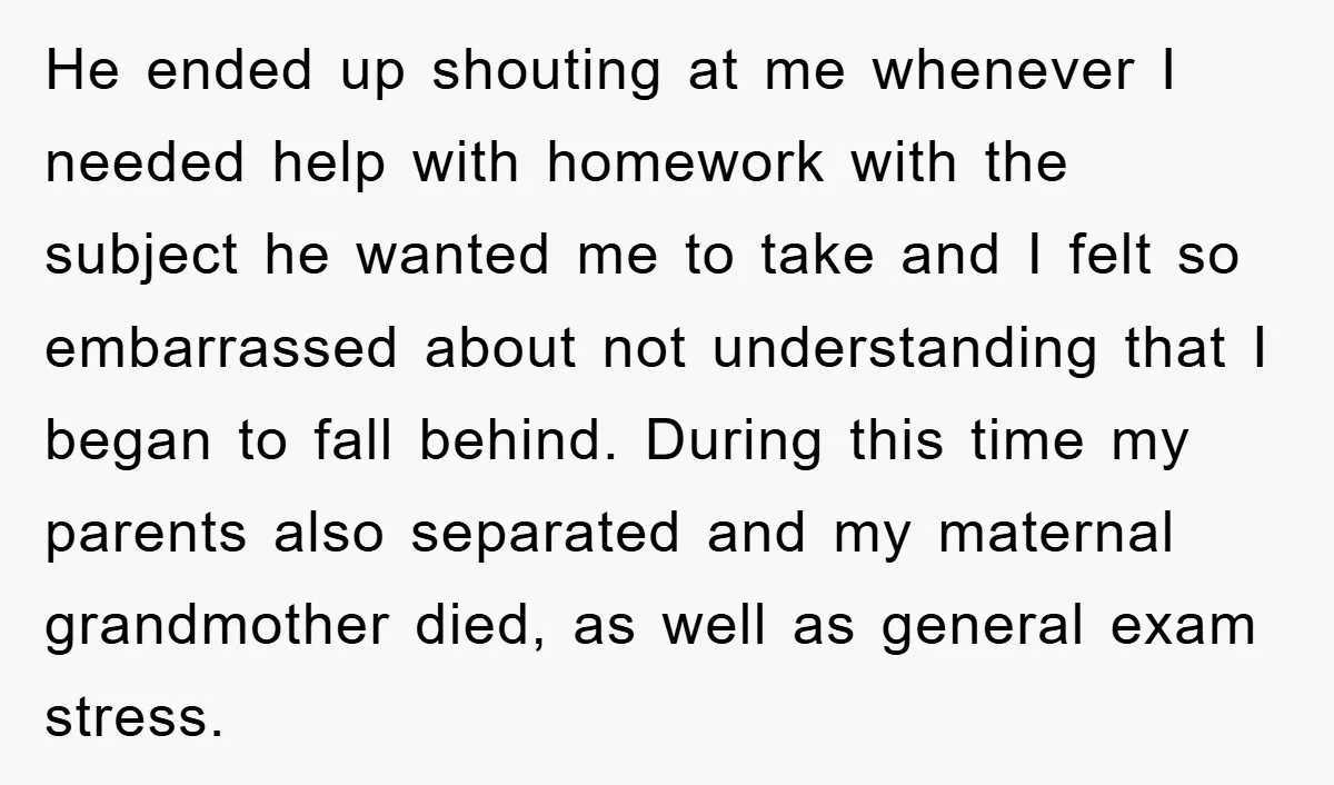 He ended up shouting at me whenever I needed help with homework with the subject he wanted me to take and I felt so embarrassed about not understanding that I...