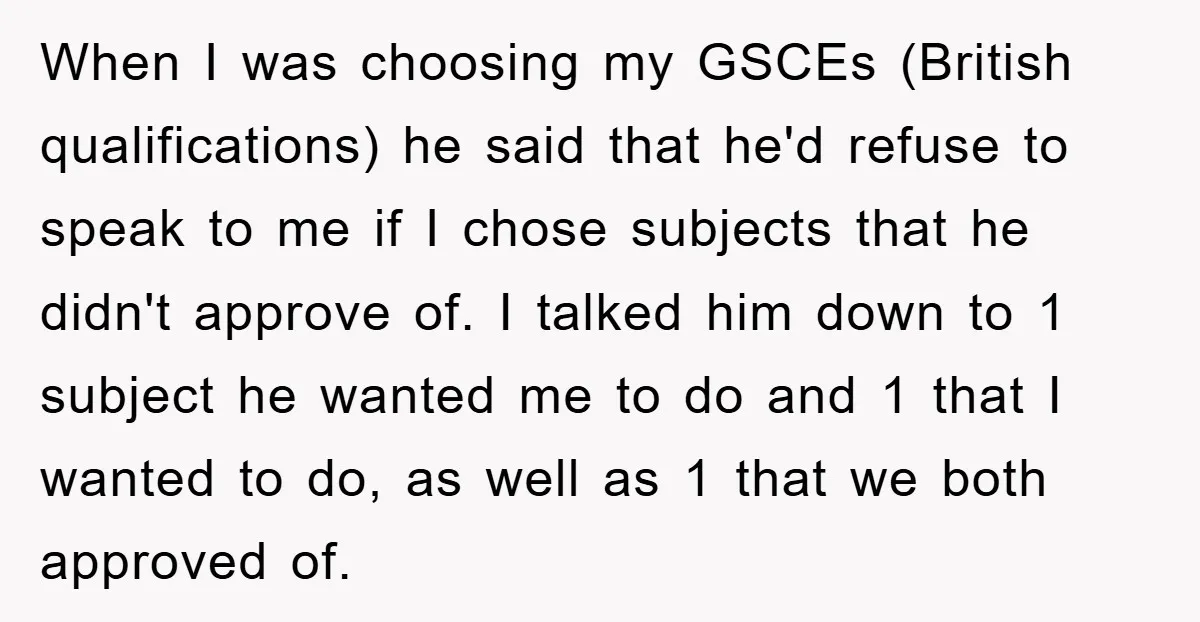 When I was choosing my GSCEs (British qualifications) he said that he'd refuse to speak to me if I chose subjects that he didn't approve of. I talked him down...