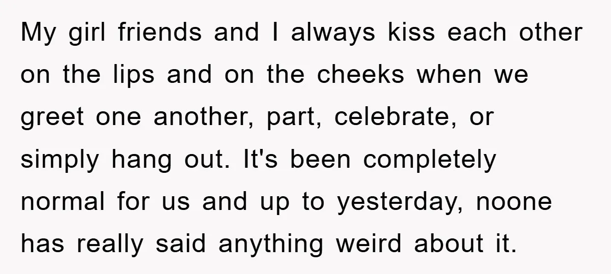 My girl friends and I always kiss each other on the lips and on the cheeks when we greet one another, part, celebrate, or simply hang out. It's been completely...