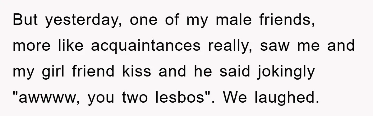 But yesterday, one of my male friends, more like acquaintances really, saw me and my girl friend kiss and he said jokingly "awwww, you two lesbos". We laughed.