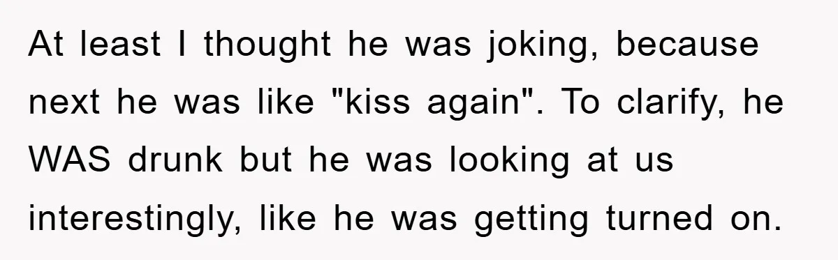 At least I thought he was joking, because next he was like "kiss again". To clarify, he WAS drunk but he was looking at us interestingly, like he was getting...