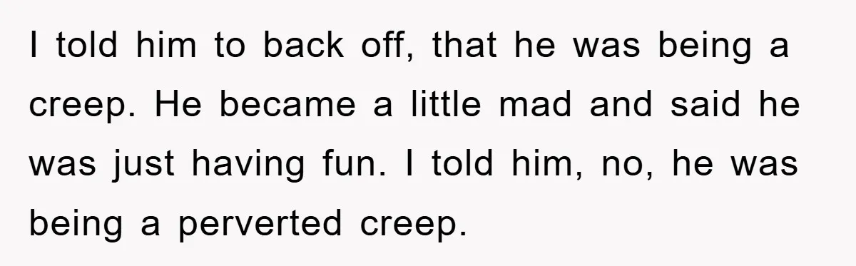 I told him to back off, that he was being a creep. He became a little mad and said he was just having fun. I told him, no, he was...