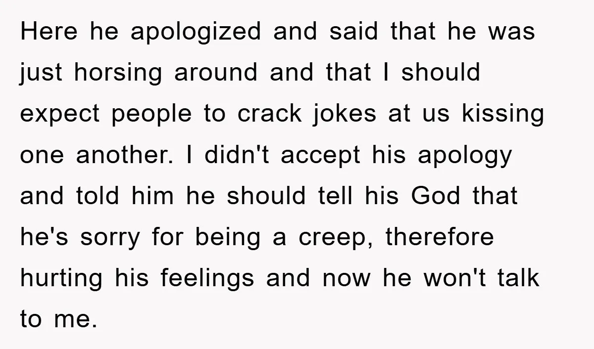 Here he apologized and said that he was just horsing around and that I should expect people to crack jokes at us kissing one another. I didn't accept his apology...