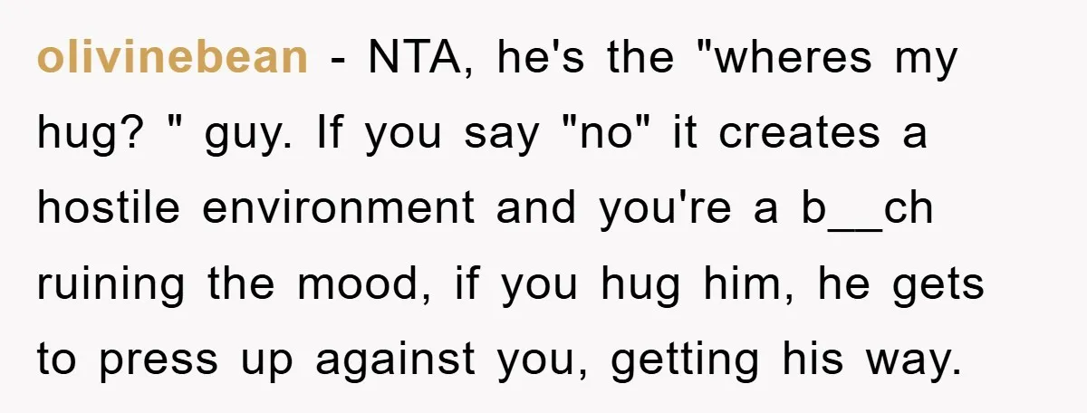 olivinebean − NTA, he's the "wheres my hug? " guy. If you say "no" it creates a hostile environment and you're a b__ch ruining the mood, if you hug him,...