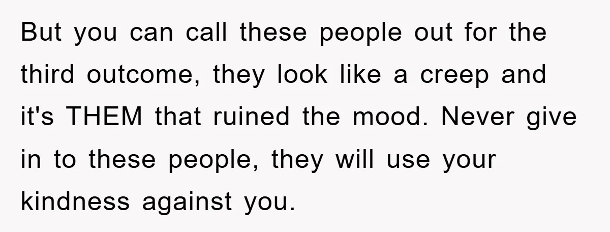 But you can call these people out for the third outcome, they look like a creep and it's THEM that ruined the mood. Never give in to these people, they...
